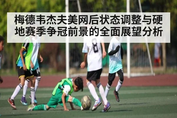 梅德韦杰夫美网后状态调整与硬地赛季争冠前景的全面展望分析